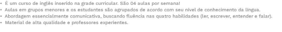 • É um curso de inglês inserido na grade curricular. São 04 aulas por semana! • Aulas em grupos menores e os estudantes são agrupados de acordo com seu nível de conhecimento da língua. • Abordagem essencialmente comunicativa, buscando fluência nas quatro habilidades (ler, escrever, entender e falar). • Material de alta qualidade e professores experientes. 