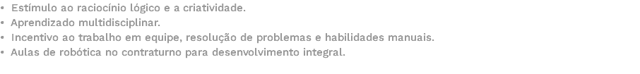 • Estímulo ao raciocínio lógico e a criatividade. • Aprendizado multidisciplinar. • Incentivo ao trabalho em equipe, resolução de problemas e habilidades manuais. • Aulas de robótica no contraturno para desenvolvimento integral. 