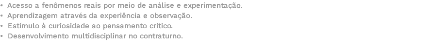 • Acesso a fenômenos reais por meio de análise e experimentação. • Aprendizagem através da experiência e observação. • Estímulo à curiosidade ao pensamento crítico. • Desenvolvimento multidisciplinar no contraturno. 