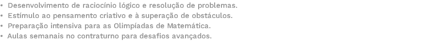 • Desenvolvimento de raciocínio lógico e resolução de problemas. • Estímulo ao pensamento criativo e à superação de obstáculos. • Preparação intensiva para as Olimpíadas de Matemática. • Aulas semanais no contraturno para desafios avançados. 