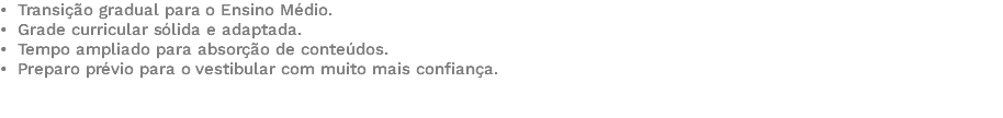 • Transição gradual para o Ensino Médio. • Grade curricular sólida e adaptada. • Tempo ampliado para absorção de conteúdos. • Preparo prévio para o vestibular com muito mais confiança. 