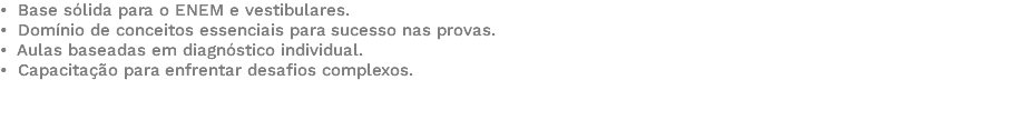 • Base sólida para o ENEM e vestibulares. • Domínio de conceitos essenciais para sucesso nas provas. • Aulas baseadas em diagnóstico individual. • Capacitação para enfrentar desafios complexos. 