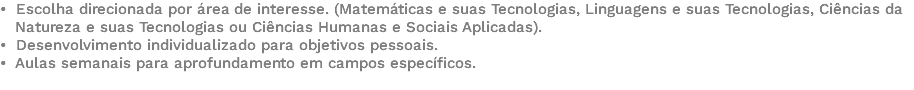 • Escolha direcionada por área de interesse. (Matemáticas e suas Tecnologias, Linguagens e suas Tecnologias, Ciências da Natureza e suas Tecnologias ou Ciências Humanas e Sociais Aplicadas). • Desenvolvimento individualizado para objetivos pessoais. • Aulas semanais para aprofundamento em campos específicos. 