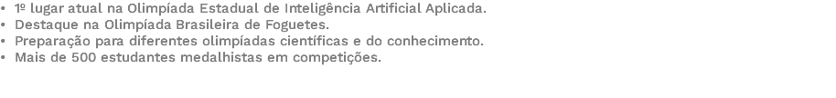 • 1º lugar atual na Olimpíada Estadual de Inteligência Artificial Aplicada. • Destaque na Olimpíada Brasileira de Foguetes. • Preparação para diferentes olimpíadas científicas e do conhecimento. • Mais de 500 estudantes medalhistas em competições. 