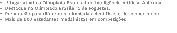 • 1º lugar atual na Olimpíada Estadual de Inteligência Artificial Aplicada. • Destaque na Olimpíada Brasileira de Foguetes. • Preparação para diferentes olimpíadas científicas e do conhecimento. • Mais de 500 estudantes medalhistas em competições. 