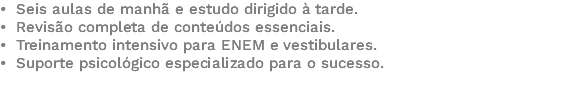 • Seis aulas de manhã e estudo dirigido à tarde. • Revisão completa de conteúdos essenciais. • Treinamento intensivo para ENEM e vestibulares. • Suporte psicológico especializado para o sucesso. 