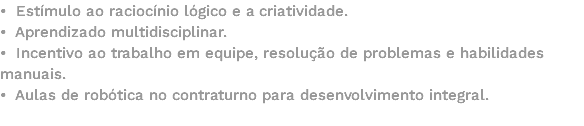 • Estímulo ao raciocínio lógico e a criatividade. • Aprendizado multidisciplinar. • Incentivo ao trabalho em equipe, resolução de problemas e habilidades manuais. • Aulas de robótica no contraturno para desenvolvimento integral. 