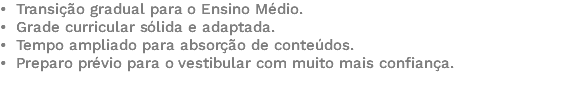 • Transição gradual para o Ensino Médio. • Grade curricular sólida e adaptada. • Tempo ampliado para absorção de conteúdos. • Preparo prévio para o vestibular com muito mais confiança. 