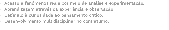 • Acesso a fenômenos reais por meio de análise e experimentação. • Aprendizagem através da experiência e observação. • Estímulo à curiosidade ao pensamento crítico. • Desenvolvimento multidisciplinar no contraturno. 