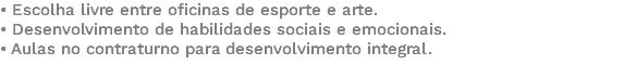 • Escolha livre entre oficinas de esporte e arte. • Desenvolvimento de habilidades sociais e emocionais. • Aulas no contraturno para desenvolvimento integral. 