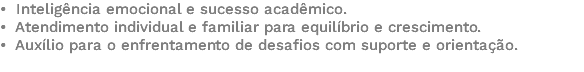 • Inteligência emocional e sucesso acadêmico. • Atendimento individual e familiar para equilíbrio e crescimento. • Auxílio para o enfrentamento de desafios com suporte e orientação. 