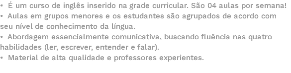 • É um curso de inglês inserido na grade curricular. São 04 aulas por semana! • Aulas em grupos menores e os estudantes são agrupados de acordo com seu nível de conhecimento da língua. • Abordagem essencialmente comunicativa, buscando fluência nas quatro habilidades (ler, escrever, entender e falar). • Material de alta qualidade e professores experientes. 