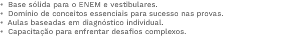 • Base sólida para o ENEM e vestibulares. • Domínio de conceitos essenciais para sucesso nas provas. • Aulas baseadas em diagnóstico individual. • Capacitação para enfrentar desafios complexos. 