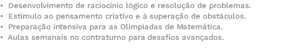 • Desenvolvimento de raciocínio lógico e resolução de problemas. • Estímulo ao pensamento criativo e à superação de obstáculos. • Preparação intensiva para as Olimpíadas de Matemática. • Aulas semanais no contraturno para desafios avançados. 